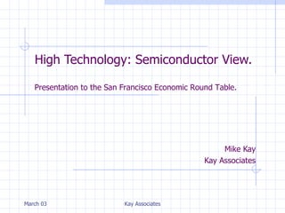 High Technology: Semiconductor View. Mike Kay Kay Associates March 03 Kay Associates Presentation to the San Francisco Economic Round Table. 