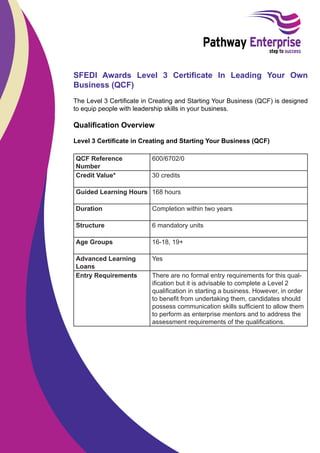 SFEDI Awards Level 3 Certiﬁcate In Leading Your Own
Business (QCF)
The Level 3 Certiﬁcate in Creating and Starting Your Business (QCF) is designed
to equip people with leadership skills in your business.

Qualiﬁcation Overview
Level 3 Certiﬁcate in Creating and Starting Your Business (QCF)
QCF Reference
Number
Credit Value*

600/6702/0
30 credits

Guided Learning Hours 168 hours
Duration

Completion within two years

Structure

6 mandatory units

Age Groups

16-18, 19+

Advanced Learning
Loans
Entry Requirements

Yes
There are no formal entry requirements for this qualiﬁcation but it is advisable to complete a Level 2
qualiﬁcation in starting a business. However, in order
to beneﬁt from undertaking them, candidates should
possess communication skills sufﬁcient to allow them
to perform as enterprise mentors and to address the
assessment requirements of the qualiﬁcations.

 