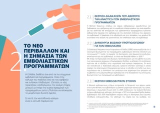 11
10
ΘΈΣΠΙΣΗ ΔΙΑΔΙΚΑΣΙΏΝ ΠΟΥ ΑΦΟΡΟΎΝ
ΤΗΝ ΑΝΆΠΤΥΞΗ ΤΩΝ ΕΜΒΟΛΙΑΣΤΙΚΏΝ
ΠΡΟΓΡΑΜΜΆΤΩΝ
Η θέσπιση διακριτών σταδίων και σαφώς καθορισμένων αρμοδιοτήτων και
διαδικασιών των οριζόμενων από το νομοθετικό πλαίσιο φορέων που είναι αρμόδιοι
για την ανάπτυξη και αποζημίωση των εμβολιαστικών προγραμμάτων κρίνονται
καθοριστικής σημασίας στο σχεδιασμό και την υλοποίηση πολιτικών που αφορούν
τον εμβολιασμό. Η διαφάνεια στην αξιολόγηση και στις αποφάσεις των φορέων θα
συντελέσει στην αύξηση της εμπιστοσύνης του πληθυσμού προς τον εμβολιασμό.
ΔΗΜΙΟΥΡΓΊΑ ΒΙΏΣΙΜΟΥ ΠΡΟΫΠΟΛΟΓΙΣΜΟΎ
ΓΙΑ ΤΟΝ ΕΜΒΟΛΙΑΣΜΌ
O Σύνδεσμος Φαρμακευτικών Επιχειρήσεων Ελλάδος (ΣΦΕΕ) αναγνωρίζοντας ότι η
οικονομική βιωσιμότητα του προγράμματος εμβολιασμού αποτελεί επένδυση για
την κοινωνία24,25
, τονίζει τη σημασία της διατήρησης ενός ξεχωριστού κονδυλίου,
αποκλειστικά για τον εμβολιασμό, το οποίο και θεσμοθετήθηκε το 2020.26
Με στόχο τη δημιουργία ενός βιώσιμου προϋπολογισμού για τα εμβόλια η γνώση
των υγειονομικών αναγκών, οι δημογραφικές εξελίξεις, οι αλλαγές στο νοσολογικό
πρότυπο και οι εξελίξεις στην τεχνολογία είναι κρίσιμοι παράγοντες. Σε αυτή
την κατεύθυνση η διαδικασία σάρωσης ορίζοντα («horizon scanning») η οποία
παρέχει την απαιτούμενη πληροφορία σχετικά με τις εξελίξεις στο πεδίο των νέων
τεχνολογιών και η υλοποίηση των μητρώων είναι μηχανισμοί που μπορούν να
συμβάλλουν στο μακροπρόθεσμο σχεδιασμό και στην διασφάλιση της οικονομικής
βιωσιμότητας των προγραμμάτων εμβολιασμού.
ΘΈΣΠΙΣΗ ΕΜΒΟΛΙΑΣΤΙΚΏΝ ΣΤΌΧΩΝ
Η θέσπιση εμβολιαστικών στόχων αντανακλά τη δέσμευση των αρχών υγείας
στην εγκατάσταση του εμβολιασμού ως βασικό μηχανισμό προαγωγής της υγείας.
Ειδικότερα, η Ευρωπαϊκή Ένωση από το 2009 υποδεικνύει την ανάγκη θέσπισης
στόχων εμβολιαστικής κάλυψης. Αντίστοιχα, ο ΠΟΥ στο Ευρωπαϊκό Σχέδιο Δράσης
Εμβολιασμού 2015-2020 περιλάμβανε στόχους όπως τη διατήρηση μίας Ευρώπης
ελεύθερης πολιομυελίτιδας, την εξάλειψη της ιλαράς και της ερυθράς, τον
24. 
European Commission (2018). Commission Communication on Strengthened Cooperation against Vaccine Preventable Diseases. https://eur-lex.
europa.eu/resource.html?uri=cellar:b86c452c-494e-11e8-be1d-01aa75ed71a1.0001.02/DOC_1format=PDF (Accessed September 2021).
25. 
Faivre P et al (2021). Immunization funding across 28 European countries, Expert Rev Vaccines. https://www.tandfonline.com/doi/
full/10.1080/14760584. 2021.1905257 (Accessed September 2021).
26. Ν. 4715/2020
TO ΝΈΟ
ΠΕΡΙΒΆΛΛΟΝ ΚΑΙ
Η ΣΗΜΑΣΊΑ ΤΩΝ
ΕΜΒΟΛΙΑΣΤΙΚΏΝ
ΠΡΟΓΡΑΜΜΆΤΩΝ
Η Ελλάδα, διαθέτει ένα από τα πιο σύγχρονα
εμβολιαστικά προγράμματα, τόσο στην
κάλυψη του παιδικού όσο και του εφηβικού
και ενήλικου πληθυσμού. Ωστόσο, οι νέες
προκλήσεις υποδηλώνουν την ανάγκη λήψης
μέτρων με στόχο την ευρεία εφαρμογή των
προγραμμάτων ώστε η Πολιτεία να αποκομίσει
το μεγαλύτερο δυνατό όφελος.
Σε αυτή την κατεύθυνση κρίσιμοι
είναι οι κάτωθι παράγοντες:
2.
2.1.
2.2.
2.3.
 