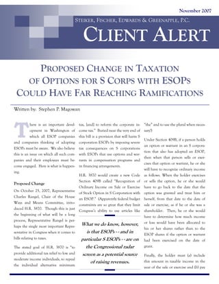 November 2007

STEIKER, FISCHER, EDWARDS & GREENAPPLE, P.C.

CLIENT ALERT
PROPOSED CHANGE IN TAXATION
OF OPTIONS FOR S CORPS WITH ESOPS
COULD HAVE FAR REACHING RAMIFICATIONS
Written by: Stephen P. Magowan

T

here is an important development in Washington of
which all ESOP companies
and companies thinking of adopting
ESOPs must be aware. We also believe
this is an issue on which all such companies and their employees must become engaged. Here is what is happening.

Proposed Change
On October 25, 2007, Representative
Charles Rangel, Chair of the House
Ways and Means Committee, introduced H.R. 3870. Though this is just
the beginning of what will be a long
process, Representative Rangel is perhaps the single most important Representative in Congress when it comes to
bills relating to taxes.
The stated goal of H.R. 3870 is “to
provide additional tax relief to low and
moderate income individuals, to repeal
the individual alternative minimum

tax, [and] to reform the corporate income tax.” Buried near the very end of
this bill is a provision that will harm S
corporation ESOPs by imposing severe
tax consequences on S corporations
with ESOPs that use options and warrants in compensation programs and
in financing arrangements.
H.R. 3870 would create a new Code
Section 409B called “Recognition of
Ordinary Income on Sale or Exercise
of Stock Option in S Corporation with
an ESOP.” (Apparently federal budget
constraints are so great that they limit
Congress’s ability to use articles like

What we do know, however,
is that ESOPs - - and in
particular S ESOPs - - are on
the Congressional radar
screen as a potential source
of raising revenues.

“the” and to use the plural when necessary!)
Under Section 409B, if a person holds
an option or warrant in an S corporation that also has adopted an ESOP,
then when that person sells or exercises that option or warrant, he or she
will have to recognize ordinary income
as follows. When the holder exercises
or sells the option, he or she would
have to go back to the date that the
option was granted and treat him or
herself, from that date to the date of
sale or exercise, as if he or she was a
shareholder. Then, he or she would
have to determine how much income
or loss would have been allocated to
his or her shares rather than to the
ESOP shares if the option or warrant
had been exercised on the date of
grant.
Finally, the holder must (a) include
this amount in taxable income in the
year of the sale or exercise and (b) pay

 