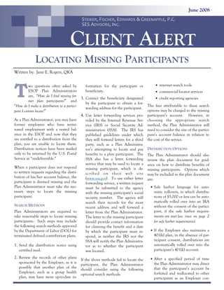 June 2008
STEIKER, FISCHER, EDWARDS & GREENAPPLE, P.C.
SES ADVISORS, INC.

CLIENT ALERT
LOCATING MISSING PARTICIPANTS
Written by: Jane E. Rogers, QKA

T

wo questions often asked by
ESOP Plan Administrators
are, “How do I find missing former plan participants?” and
“How do I make a distribution to a participant I cannot locate?”

formation for the participant or
beneficiary.

3. Contact the beneficiary designated
by the participant to obtain a forwarding address for the participant.

4. Use letter forwarding services proAs a Plan Administrator, you may have
former employees who have terminated employment with a vested balance in the ESOP and now that they
are entitled to a distribution from the
plan, you are unable to locate them.
Distribution notices have been mailed
only to be returned by the U.S. Postal
Service as “undeliverable.”
When a participant does not respond
to written requests regarding the distribution of his/her account balance, the
participant is deemed missing and the
Plan Administrator must take the necessary steps to locate the missing
participant.
SEARCH METHODS
Plan Administrators are required to
take reasonable steps to locate missing
participants. Such steps may include
the following search methods approved
by the Department of Labor (DOL) for
terminated defined contribution plans.

1. Send the distribution notice using
certified mail.

vided by the Internal Revenue Service (IRS) or Social Security Administration (SSA). The IRS has
published guidelines under which
they will forward letters for a third
party, such as a Plan Administrator’s attempting to locate and pay
benefits to a plan participant. The
SSA also has a letter forwarding
service that may be used to locate a
missing participant, which is desc ribe d on t he ir web sit e
(www.ssa.gov). To use either letter
forwarding service, a written request
must be submitted to the agency
with the missing participant’s social
security number. The agency will
search their records for the most
recent address and will forward a
letter from the Plan Administrator.
The letter to the missing participant
should provide contact information
for claiming the benefit and a date
by which the participant must respond, as neither the IRS nor the
SSA will notify the Plan Administrator as to whether the participant
was located.

• internet search tools
• commercial locator services
• credit reporting agencies

The fees attributable to these search
options may be charged to the missing
participant’s account. However, in
choosing the appropriate search
method, the Plan Administrator will
need to consider the size of the participant’s account balance in relation to
the cost of the service.
DISTRIBUTION OPTIONS
The Plan Administrator should also
review the plan document for guidance on how to distribute benefits of
missing participants. Options which
may be included in the plan document
are:
• Safe harbor language for auto-

matic rollovers, in which distributions of $5,000 or less can be automatically rolled over into an IRA
without the consent of the participant, if the safe harbor requirements are met (see inset on page 2
for safe harbor requirements).
• If the Employer also maintains a

401(k) plan, in the absence of participant consent, distributions are
automatically rolled over into the
participant’s 401(k) account.

2. Review the records of other plans If the above methods fail to locate the

• After a specified period of time

participant, the Plan Administrator
should consider using the following
optional search methods:

the Plan Administrator may direct
that the participant’s account be
forfeited and reallocated to other
participants as an Employer con-

sponsored by the Employer, as it is
possible that another plan of the
Employer, such as a group health
plan, may have more up-to-date in-

 