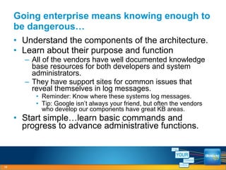 Going enterprise means knowing enough to be dangerous… Understand the components of the architecture. Learn about their purpose and function All of the vendors have well documented knowledge base resources for both developers and system administrators. They have support sites for common issues that reveal themselves in log messages. Reminder: Know where these systems log messages. Tip: Google isn’t always your friend, but often the vendors who develop our components have great KB areas. Start simple…learn basic commands and progress to advance administrative functions. 