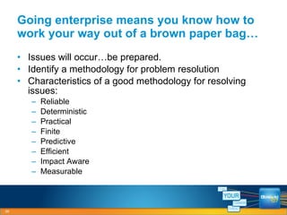 Going enterprise means you know how to work your way out of a brown paper bag… Issues will occur…be prepared. Identify a methodology for problem resolution Characteristics of a good methodology for resolving issues: Reliable Deterministic Practical Finite Predictive Efficient Impact Aware Measurable 