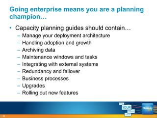 Capacity planning guides should contain… Manage your deployment architecture Handling adoption and growth Archiving data Maintenance windows and tasks Integrating with external systems Redundancy and failover Business processes Upgrades Rolling out new features Going enterprise means you are a planning champion… 