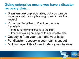 Disasters are unpredictable, but you can be proactive with your planning to minimize the impact Put a plan together…Practice the plan (regularly) Introduce new employees to the plan Interview exiting employees to address the plan Get buy-in from your team and your boss Put disaster recovery in your team’s budget Build-in capabilities for redundancy and failover Going enterprise means you have a disaster recovery plan… 