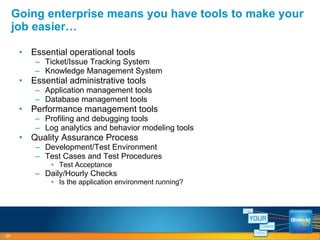 Essential operational tools Ticket/Issue Tracking System Knowledge Management System Essential administrative tools Application management tools Database management tools Performance management tools Profiling and debugging tools Log analytics and behavior modeling tools Quality Assurance Process Development/Test Environment Test Cases and Test Procedures Test Acceptance Daily/Hourly Checks Is the application environment running? Going enterprise means you have tools to make your job easier… 