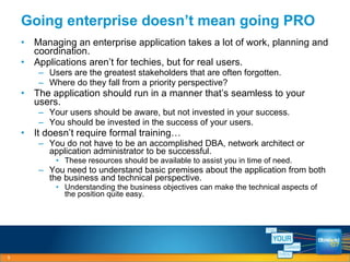 Managing an enterprise application takes a lot of work, planning and coordination. Applications aren’t for techies, but for real users. Users are the greatest stakeholders that are often forgotten. Where do they fall from a priority perspective? The application should run in a manner that’s seamless to your users. Your users should be aware, but not invested in your success. You should be invested in the success of your users. It doesn’t require formal training… You do not have to be an accomplished DBA, network architect or application administrator to be successful. These resources should be available to assist you in time of need. You need to understand basic premises about the application from both the business and technical perspective. Understanding the business objectives can make the technical aspects of the position quite easy. Going enterprise doesn’t mean going PRO 
