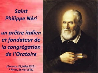 Saint
Philippe Néri
un prêtre italien
et fondateur de
la congrégation
de l'Oratoire
(Florence, 21 juillet 1515 ;
† Rome, 26 mai 1595)
 
