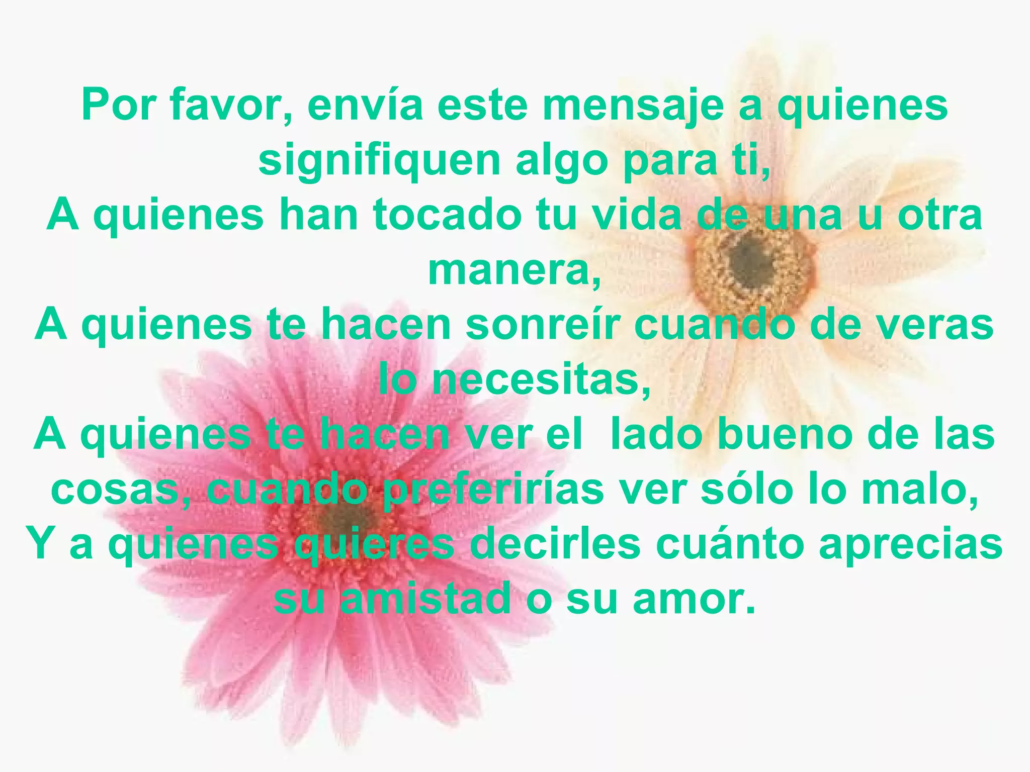 Por favor, envía este mensaje a quienes signifiquen algo para ti, A quienes han tocado tu vida de una u otra manera, A quienes te hacen sonreír cuando de veras lo necesitas, A quienes te hacen ver el  lado bueno de las cosas, cuando preferirías ver sólo lo malo, Y a quienes quieres decirles cuánto aprecias su amistad o su amor. 
