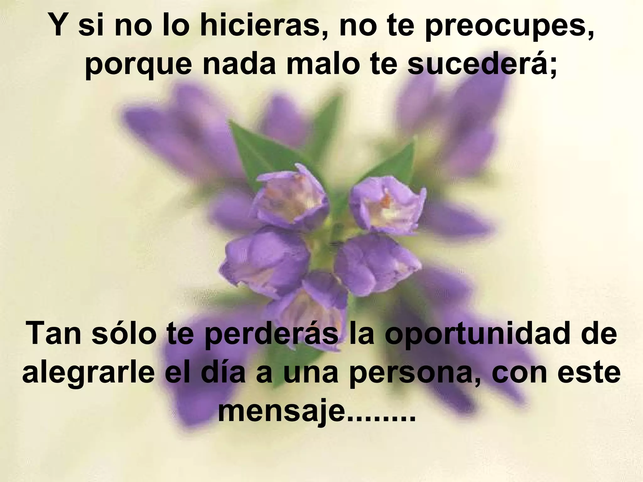 Y si no lo hicieras, no te preocupes, porque nada malo te sucederá; Tan sólo te perderás la oportunidad de alegrarle el día a una persona, con este mensaje........  