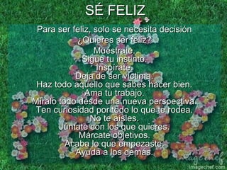 SÉ FELIZ Para ser feliz, solo se necesita decisión ¿Quieres ser feliz? Muéstrate. Sigue tu instinto. Inspírate. Deja de ser víctima. Haz todo aquello que sabes hacer bien. Ama tu trabajo. Míralo todo desde una nueva perspectiva. Ten curiosidad por todo lo que te rodea. No te aísles. Júntate con los que quieres. Márcate objetivos. Acaba lo que empezaste. Ayuda a los demás. 