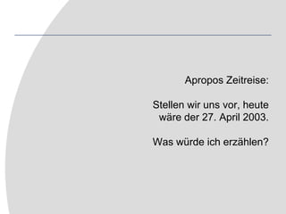 Apropos Zeitreise:Stellen wir uns vor, heutewäre der 27. April 2003.Was würde ich erzählen?