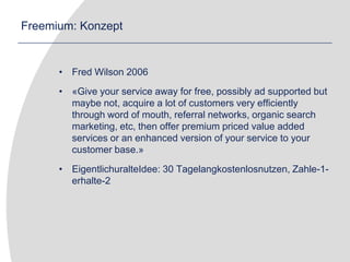 Freemium: KonzeptFred Wilson 2006«Give your service away for free, possibly ad supported but maybe not, acquire a lot of customers very efficiently through word of mouth, referral networks, organic search marketing, etc, then offer premium priced value added services or an enhanced version of your service to your customer base.»EigentlichuralteIdee: 30 Tagelangkostenlosnutzen, Zahle-1-erhalte-2