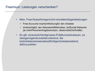 Freemium: Leistungen verschenken?Nein, Free-Nutzerbringennicht-monetäreGegenleistungen:Free-Accounts machenWerbungfür den Anbietersindwichtigfür den Netzwerkeffektinsbes. beiSocial Networks (je mehrPersonenAngebotnutzen, destonützlicherfüralle)Es gilt, einausreichendgrosses Publikumaufzubauen, so dassgenügendLeutedaruntersind, die beiAnbieteneineskostenpflichtigenGutesbereitsind, dafürzuzahlen. 