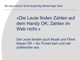 Ein aus meiner Sicht langfristig blödsinniger Satz	«Die Leute finden Zahlen auf dem Handy OK; Zahlen im Web nicht.»	Die Leute fanden auch Musik und Filme klauen OK – bis iTunes kam und viel praktischer war.