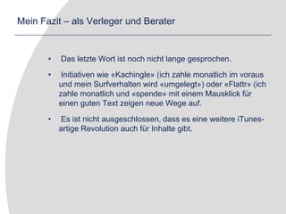 Mein Fazit – als Verleger und Berater Das letzte Wort ist noch nicht lange gesprochen. Initiativen wie «Kachingle» (ich zahle monatlich im voraus und mein Surfverhalten wird «umgelegt») oder «Flattr» (ich zahle monatlich und «spende» mit einem Mausklick für einen guten Text zeigen neue Wege auf. Es ist nicht ausgeschlossen, dass es eine weitere iTunes-artige Revolution auch für Inhalte gibt.