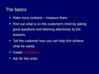 The basics
    Make more contacts – measure them.
    Find out what is on the customer’s mind by asking
     good questions and listening attentively to the
     answers.
    Tell the customer how you can help him achieve
     what he wants.
    Create Confidence
    Ask for the order.
 