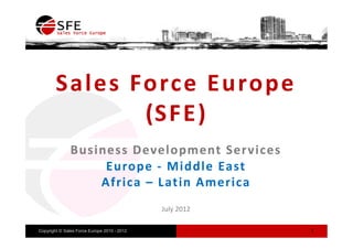 Sale s Force Europe
                ( SF E )
                     E)
               Business Development Ser vices
                    Europe - Middle East
                   Africa – Latin America
                                             July 2012

Copyright © Sales Force Europe 2010 - 2012               1
 