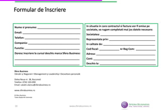 Formular de înscriere
Nume si prenume: ______________________________
Email: ________________________________________
Telefon: ______________________________________
Compania: ____________________________________
Functia: ______________________________________
Doresc inscriere la cursul deschis marca Sfera Business:
_____________________________________________
_____________________________________________
In situatia in care contractul si factura vor fi emise pe
societate, va rugam completati mai jos datele necesare:
Societatea: ______________________________________
Reprezentata prin: ________________________________
In calitate de: ____________________________________
Cod fiscal: ______________ nr Reg Com: ______________
Adresa: _________________________________________
Cont: ___________________________________________
Deschis la: _______________________________________
Sfera Business
Vânzări și Negocieri I Management și Leadership I Dezvoltare personală
Delea Noua nr. 38, Bucuresti
Telefon: 0742-103-090
Email: catalin.stancu@sferabusiness.ro
www.sferabusiness.ro
© Sfera Business.
Toate drepturile rezervate.
www.sferabusiness.ro10
 