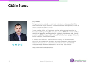 12
Cătălin Stancu
Manager executiv cu peste 15 ani experienta in conducerea echipelor, a dezvoltat si
livrat programe de vanzari, negocieri, management strategic, managementul echipei
de vanzari, managementul performantei.
Trainer acreditat ANC si NLP Practitioner certificat de International Association for
Neuro-Linguistic Programming. Este consultant autorizat PERSOLOG si trainer certificat
Points of You. A absolvit Facultatea de Relatii Economice Internaționale (ASE- 1998) iar
din octombrie 2015 a inceput studiile Asebuss School of Business – programul
Executive Master of Business Administration (EMBA).
In multe situatii, a trebuit sa redeseneze structuri intregi ale departamentelor
comerciale, sa rescrie procese de vanzari, sa reconstruiasca sau sa dea noi valente
echipelor de vanzari pe care le-a coordonat. In mod cert este un dezvoltator de
structuri de echipe de vanzari care livreaza in cel mai scurt timp rezultate.
Email: catalin.stancu@sferabusiness.ro
Despre Cătălin
www.sferabusiness.ro12
 