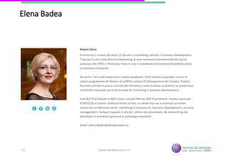 13
Elena Badea
A construit o cariera de peste 22 de ani in marketing, vanzari si business development.
Timp de 15 ani a fost Director Marketing al unei companii internationale de top ce
activeaza din 1992 in Romania, timp in care a coordonat comunicarea brandului odata cu
evolutia companiei.
De peste 7 ani este implicata in mediul academic, fiind invitata sa predea cursuri in cadrul
programului de Master al Griffiths School of Management din Oradea. Publica frecvent
articole in presa centrala din Romania si este invitata ca vorbitor la numeroase conferinte
nationale pe teme actuale de marketing si business development.
Este NLP Practitioner si NLP Coach, cursant Master NLP Practitioner, trainer autorizat
PERSOLOG si trainer certificat Points of You. In ultimii trei ani a sustinut ca trainer cursuri
pe urmatoarele teme: marketing si comunicare, business development, account
management, limbajul trupului in afaceri, tehnici de prezentare, de networking, de
dezvoltare a brandului personal si psihologia vanzarilor.
Email: elena.badea@sferabusiness.ro
Despre Elena
www.sferabusiness.ro13
 