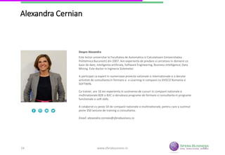14
Alexandra Cernian
Este lector universitar la Facultatea de Automatica si Calculatoare (Universitatea
Politehnica Bucuresti) din 2007. Are experienta de predare si cercetare in domenii ca:
baze de date, inteligenta artificiala, Software Engineering, Business Intelligence, Data
Mining. Este doctor in Ingineria Sistemelor.
A participat ca expert in numeroase proiecte nationale si internationale si a derulat
activitati de consultanta in formare si e-Learning in companii ca SIVECO Romania si
SOFTWIN.
Ca trainer, are 10 ani experienta in sustinerea de cursuri in companii nationale si
multinationale B2B si B2C si deruleaza programe de formare si consultanta in
programe functionale si soft skills.
A colaborat cu peste 50 de companii naționale si multinationale, pentru care a
sustinut peste 350 sesiune de training si consultanta.
Email: alexandra.cernian@sferabusiness.ro
Despre Alexandra
www.sferabusiness.ro14
 