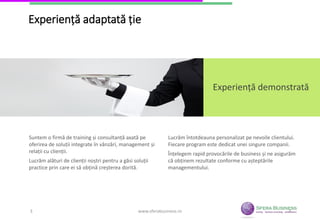 3
Experiență adaptată ție
Experiență demonstrată
Suntem o firmă de training și consultanță axată pe
oferirea de soluții integrate în vânzări, management și
relații cu clienții.
Lucrăm alături de clienții noștri pentru a găsi soluții
practice prin care ei să obțină creșterea dorită.
Lucrăm întotdeauna personalizat pe nevoile clientului.
Fiecare program este dedicat unei singure companii.
Înțelegem rapid provocările de business și ne asigurăm
că obținem rezultate conforme cu așteptările
managementului.
www.sferabusiness.ro3
 