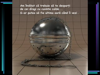 Am învăţat că trebuie să te desparţi  de cei dragi cu cuvinte calde ...   S-ar putea să fie ultima oară când îi vezi   . 