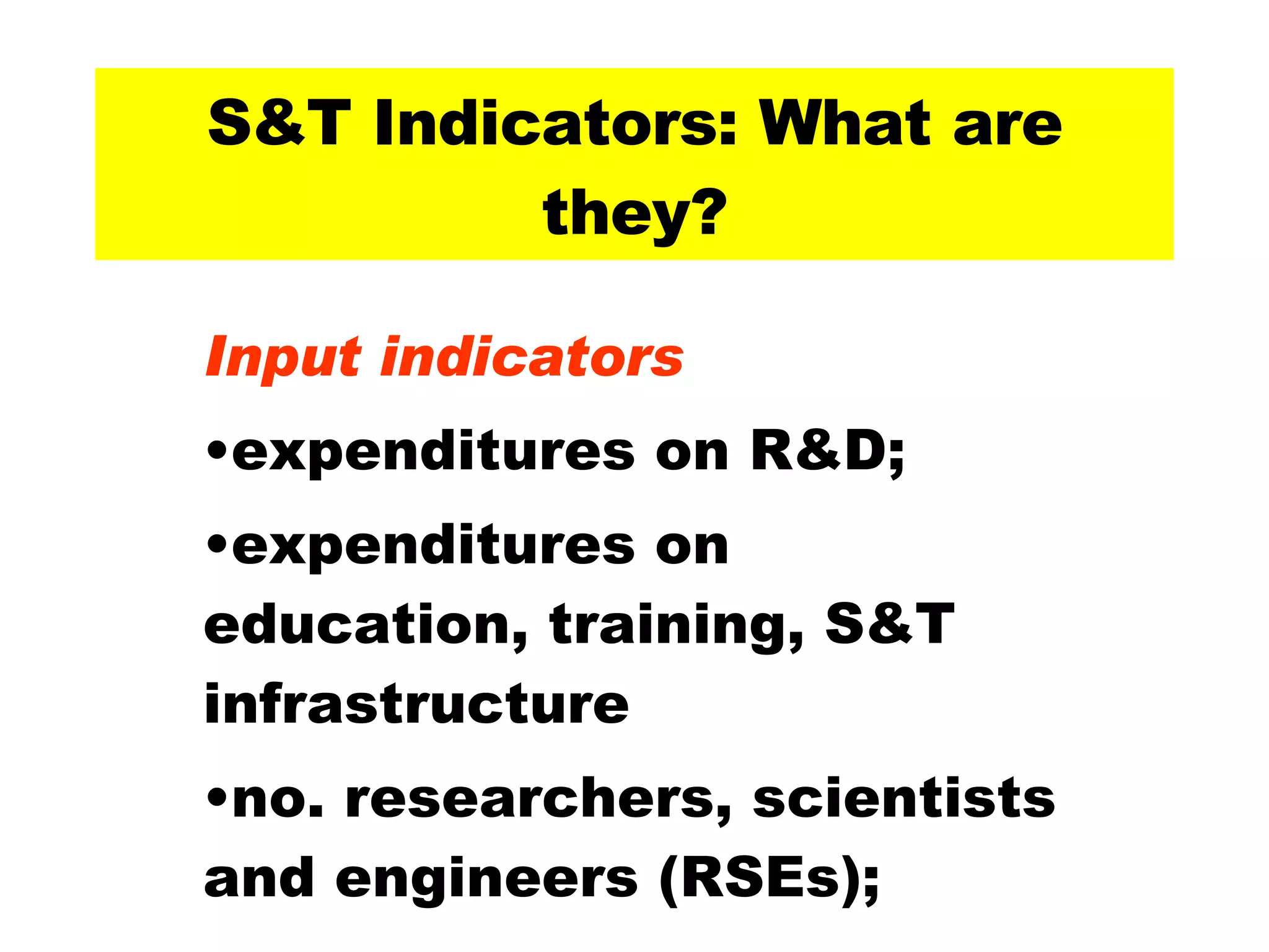 S&T Indicators: What are they? Input indicators expenditures on R&D; expenditures on education, training, S&T infrastructure no. researchers, scientists and engineers (RSEs); 