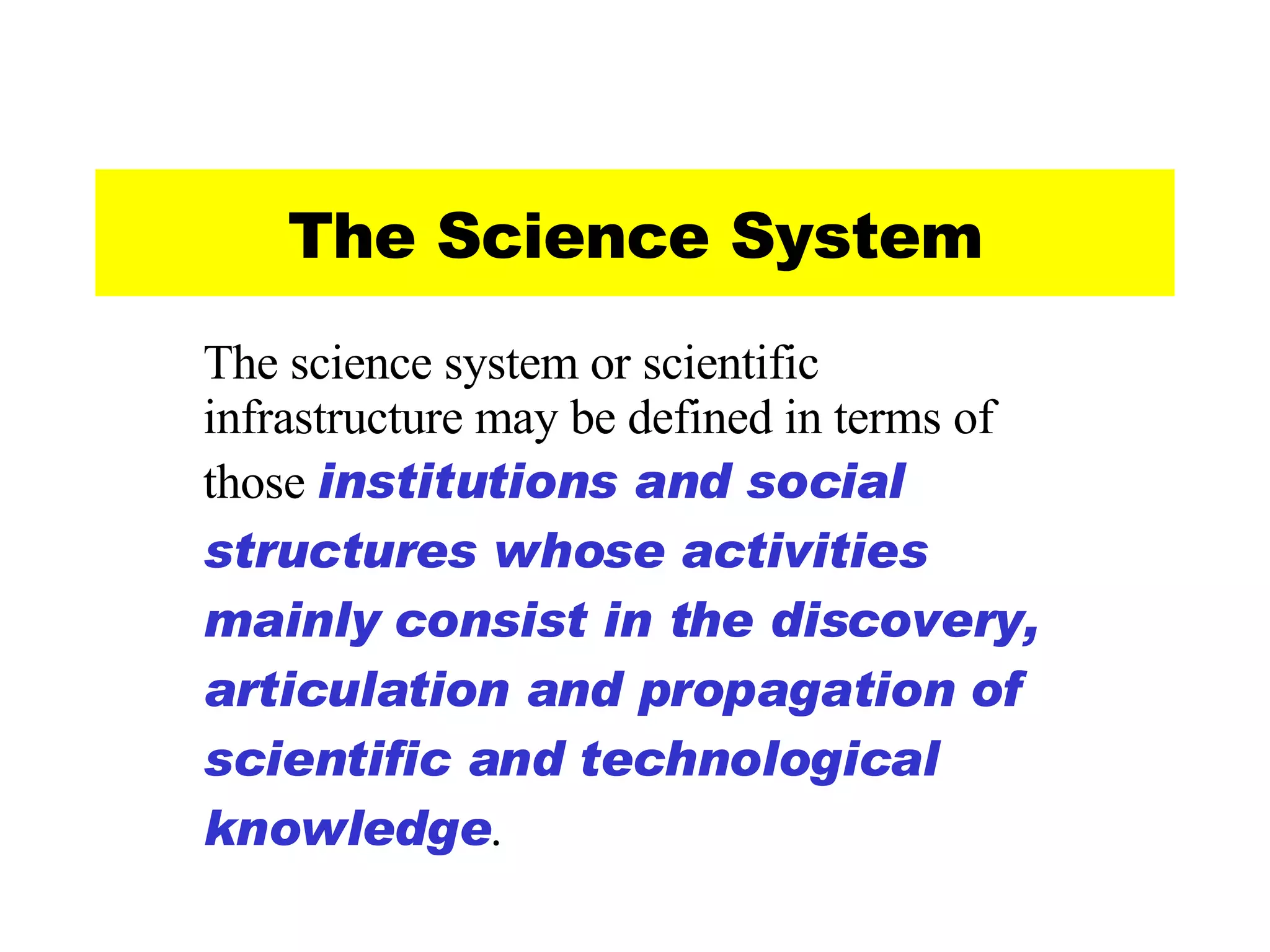 The Science System The science system or scientific infrastructure may be defined in terms of those  institutions and social structures whose activities mainly consist in the discovery, articulation and propagation of scientific and technological knowledge . 