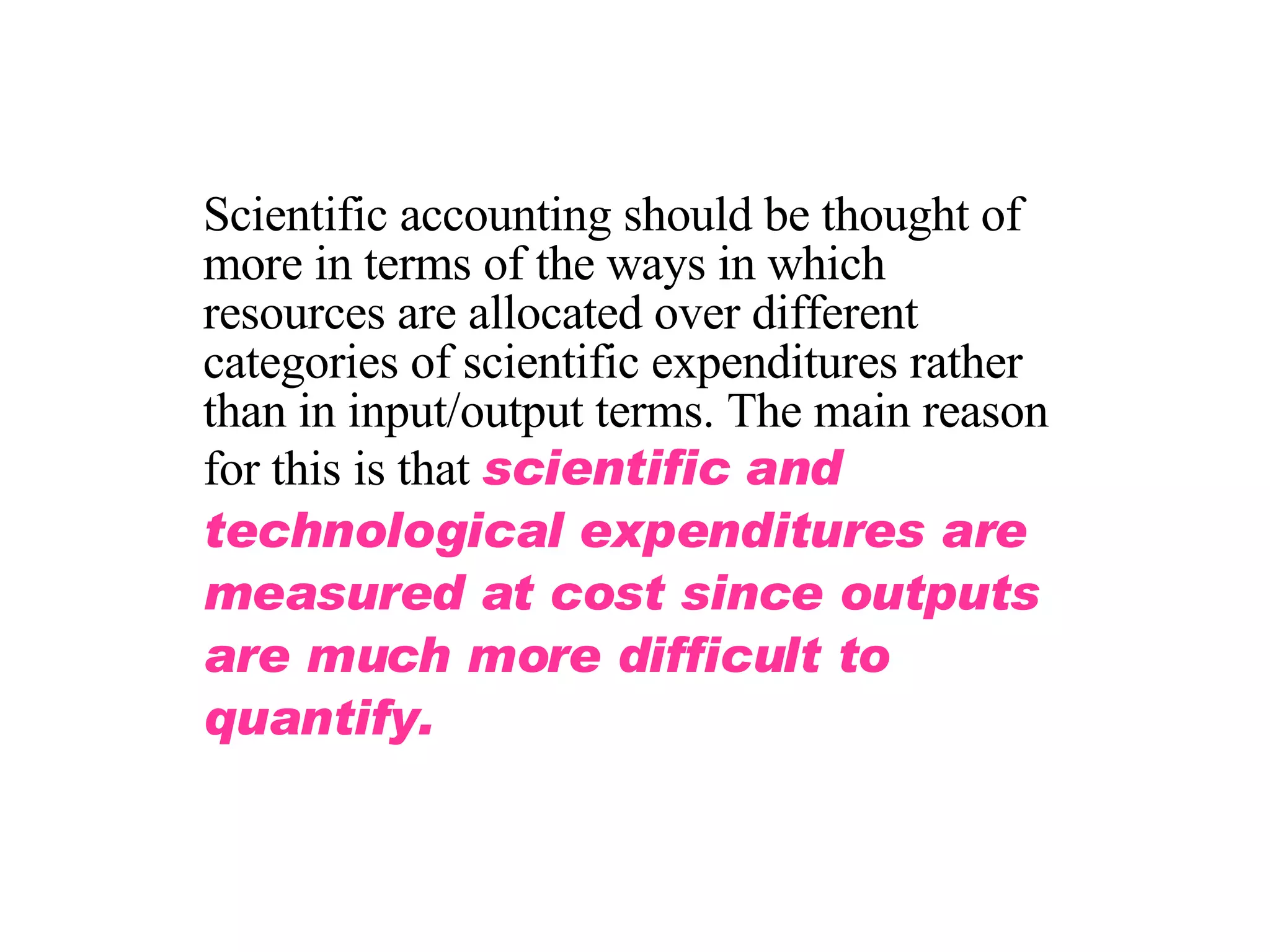 Scientific accounting should be thought of more in terms of the ways in which resources are allocated over different categories of scientific expenditures rather than in input/output terms. The main reason for this is that  scientific and technological expenditures are measured at cost since outputs are much more difficult to quantify. 
