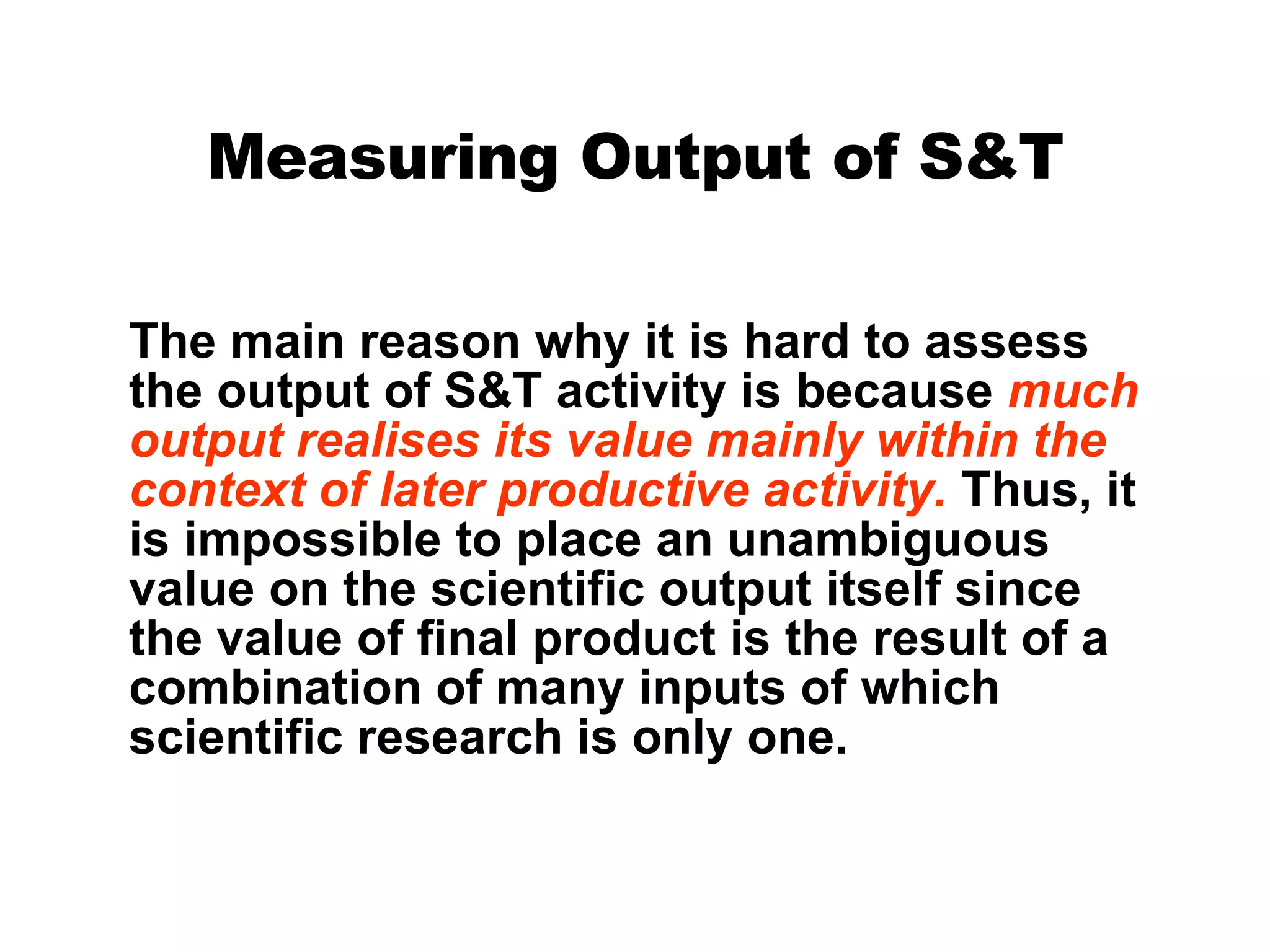 Measuring Output of S&T The main reason why it is hard to assess the output of S&T activity is because  much output realises its value mainly within the context of later productive activity.  Thus, it is impossible to place an unambiguous value on the scientific output itself since the value of final product is the result of a combination of many inputs of which scientific research is only one. 