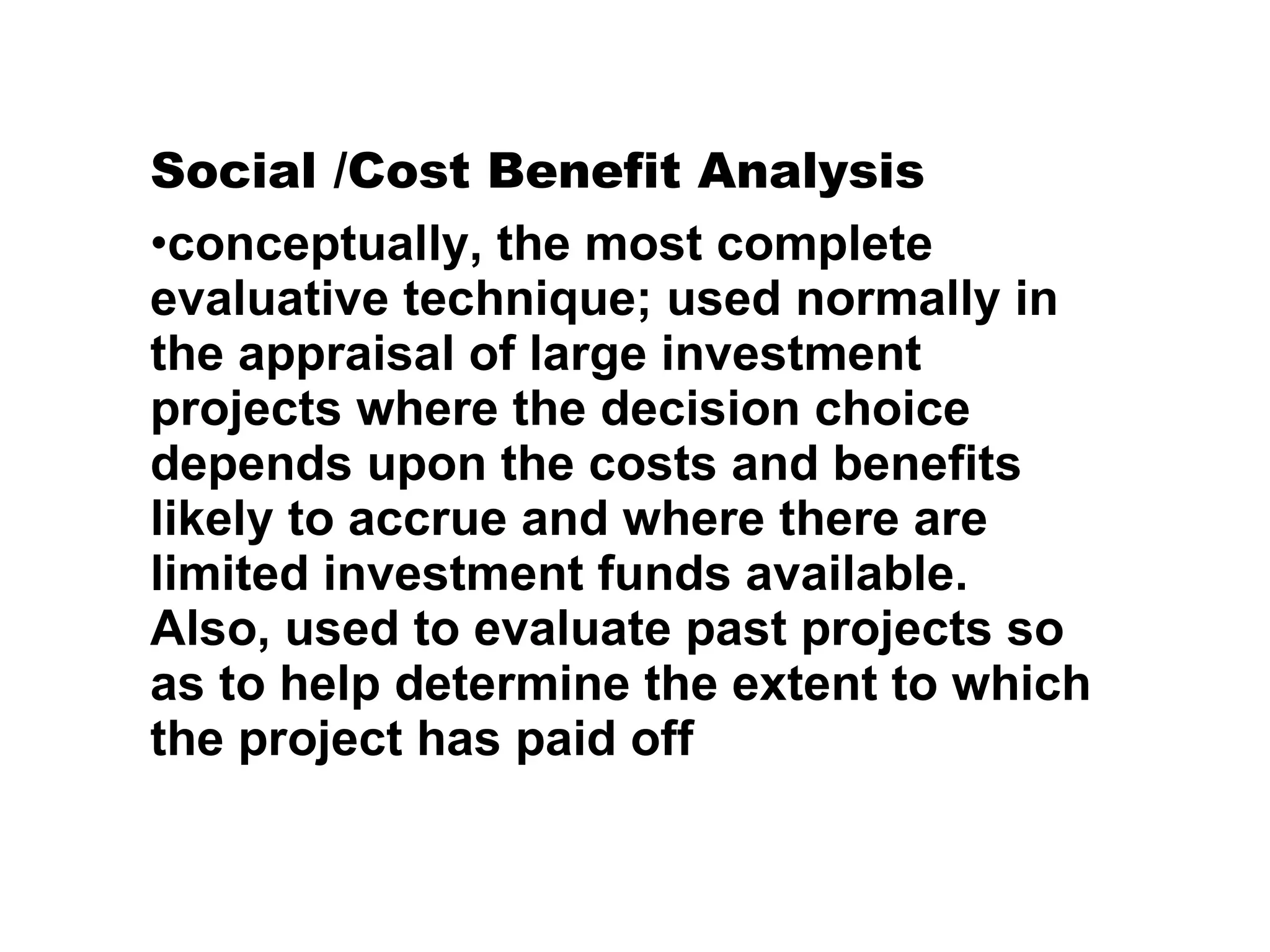 Social /Cost Benefit Analysis conceptually, the most complete evaluative technique; used normally in the appraisal of large investment projects where the decision choice depends upon the costs and benefits likely to accrue and where there are limited investment funds available. Also, used to evaluate past projects so as to help determine the extent to which the project has paid off 