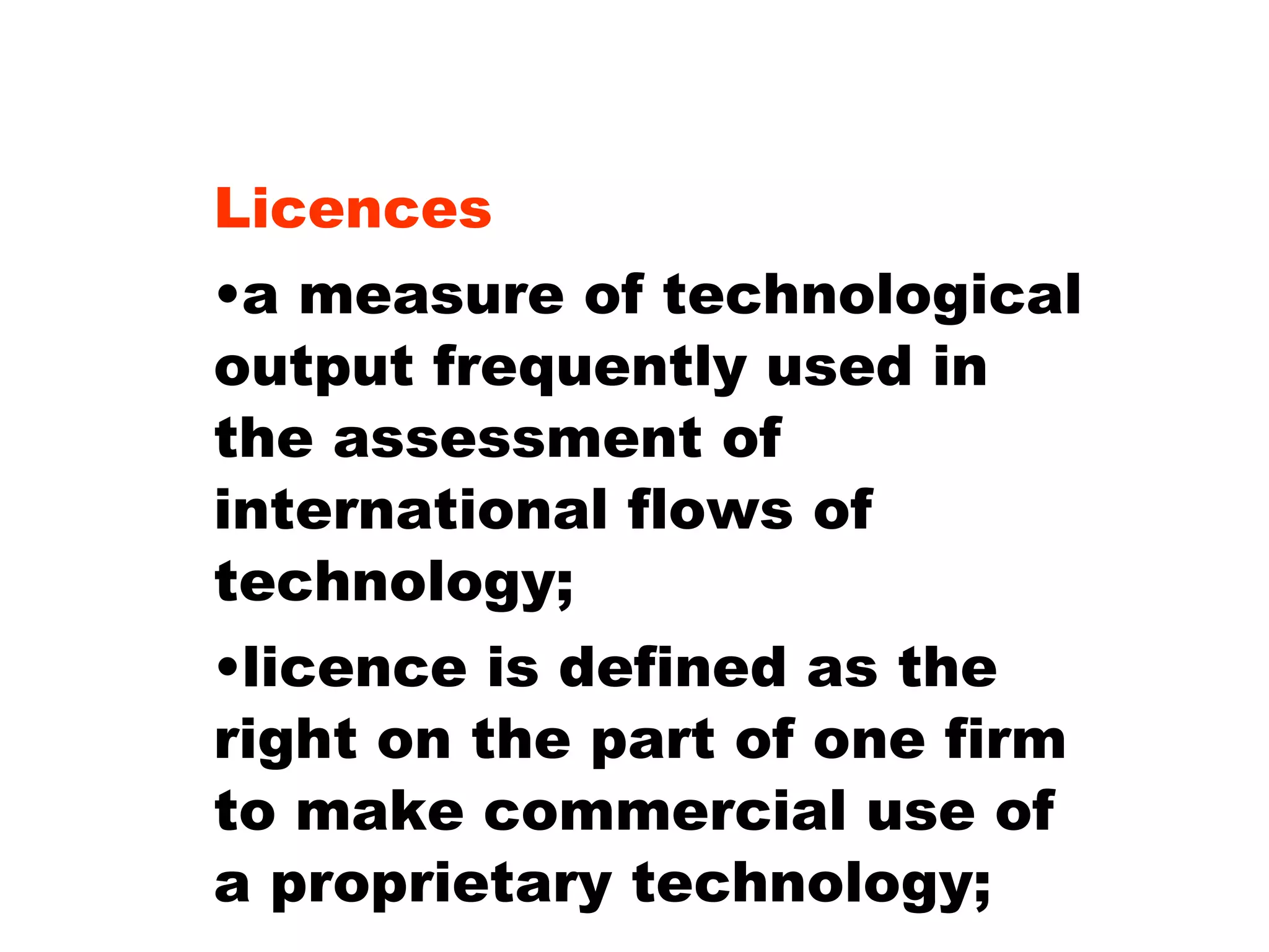 Licences a measure of technological output frequently used in the assessment of international flows of technology; licence is defined as the right on the part of one firm to make commercial use of a proprietary technology; 