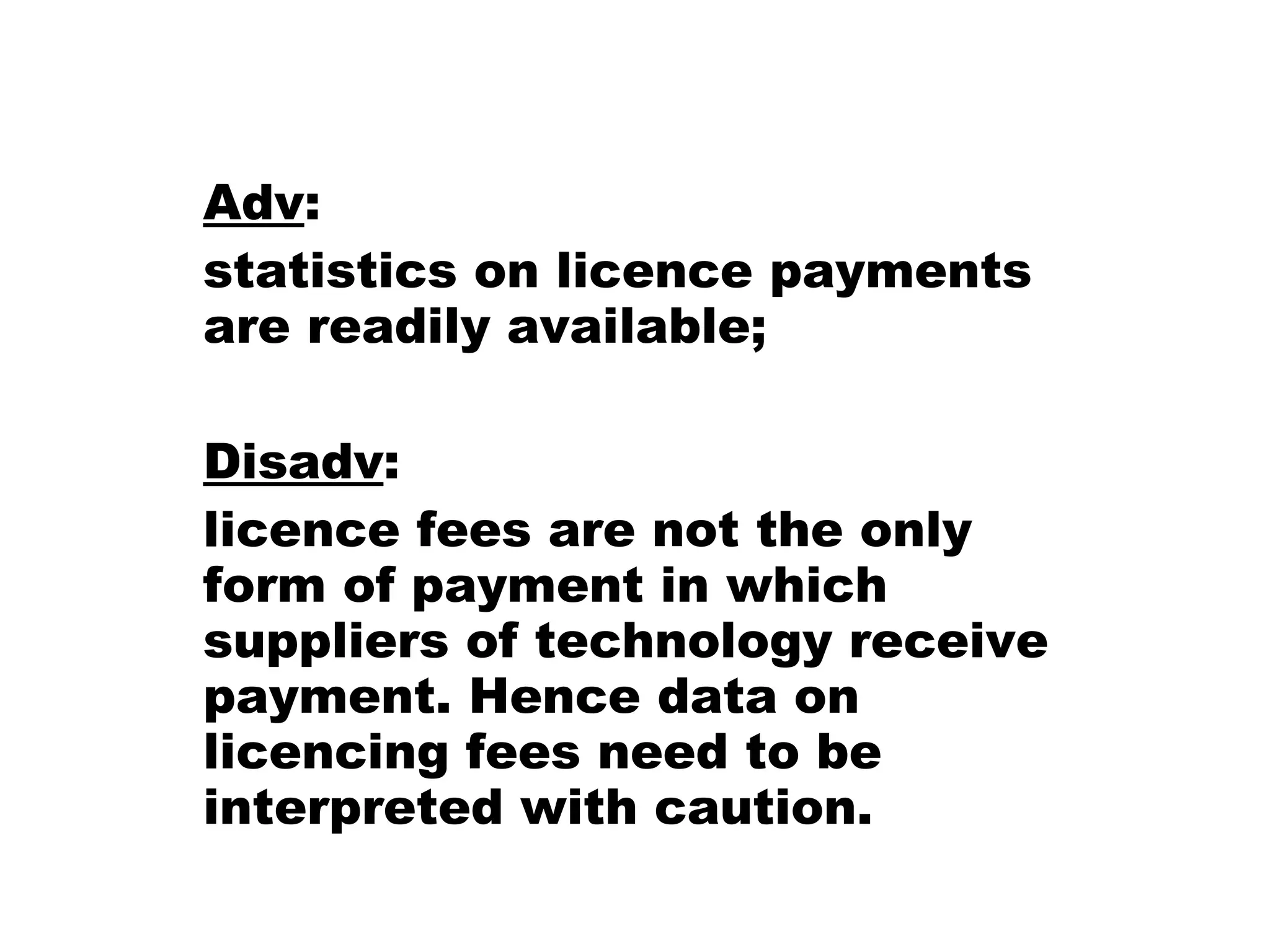 Adv :  statistics on licence payments are readily available; Disadv :  licence fees are not the only form of payment in which suppliers of technology receive payment. Hence data on licencing fees need to be interpreted with caution.  