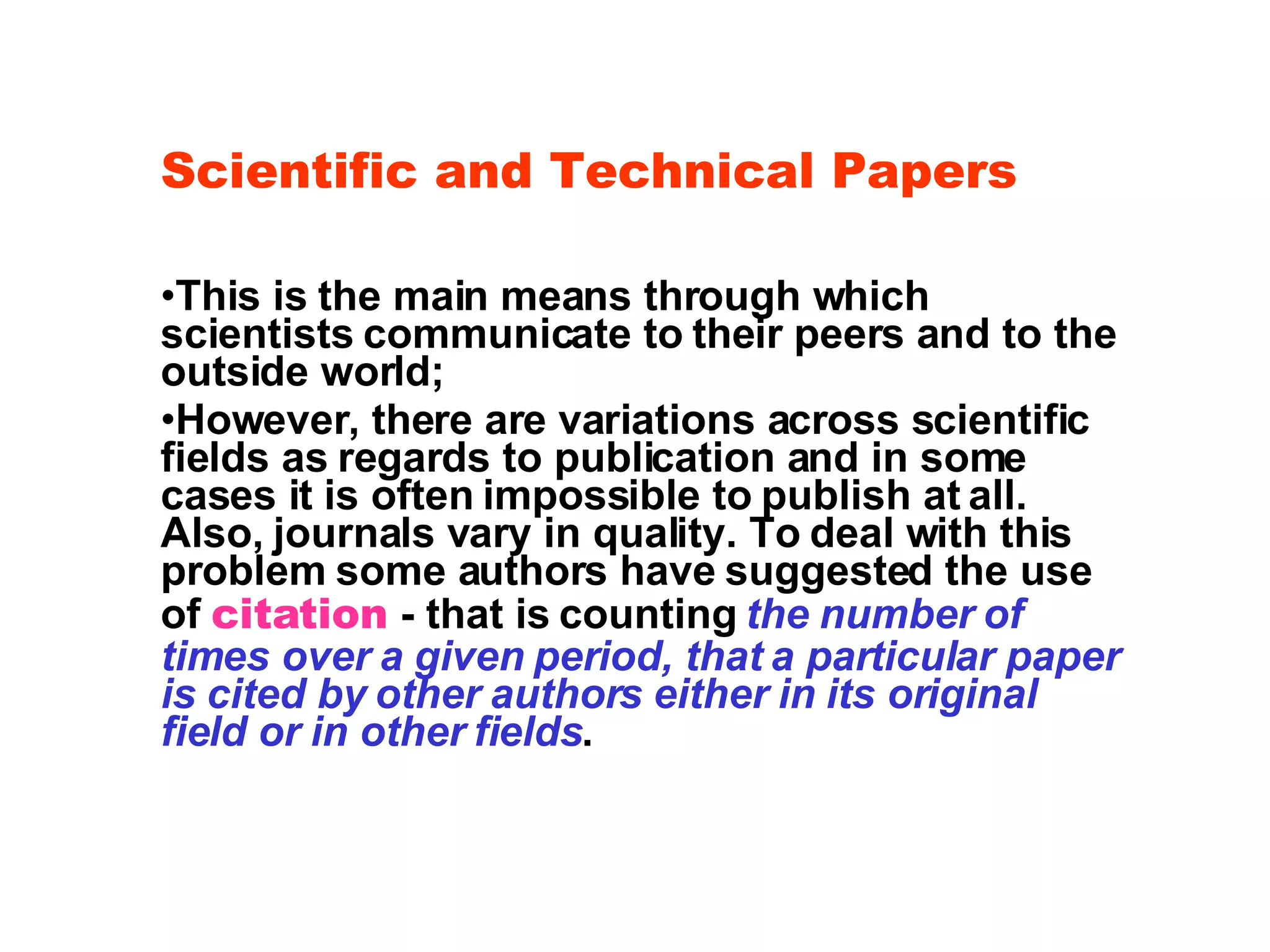 Scientific and Technical Papers This is the main means through which scientists communicate to their peers and to the outside world; However, there are variations across scientific fields as regards to publication and in some cases it is often impossible to publish at all. Also, journals vary in quality. To deal with this problem some authors have suggested the use of  citation  - that is counting  the number of times over a given period, that a particular paper is cited by other authors either in its original field or in other fields . 