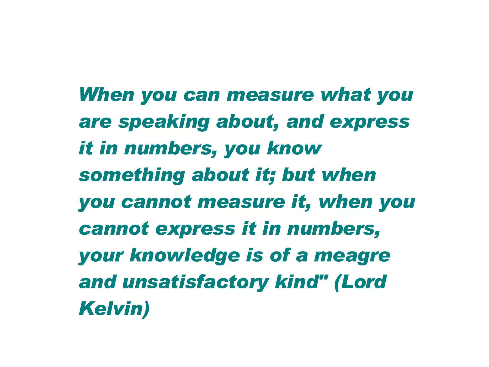 When you can measure what you are speaking about, and express it in numbers, you know something about it; but when you cannot measure it, when you cannot express it in numbers, your knowledge is of a meagre and unsatisfactory kind" (Lord Kelvin) 