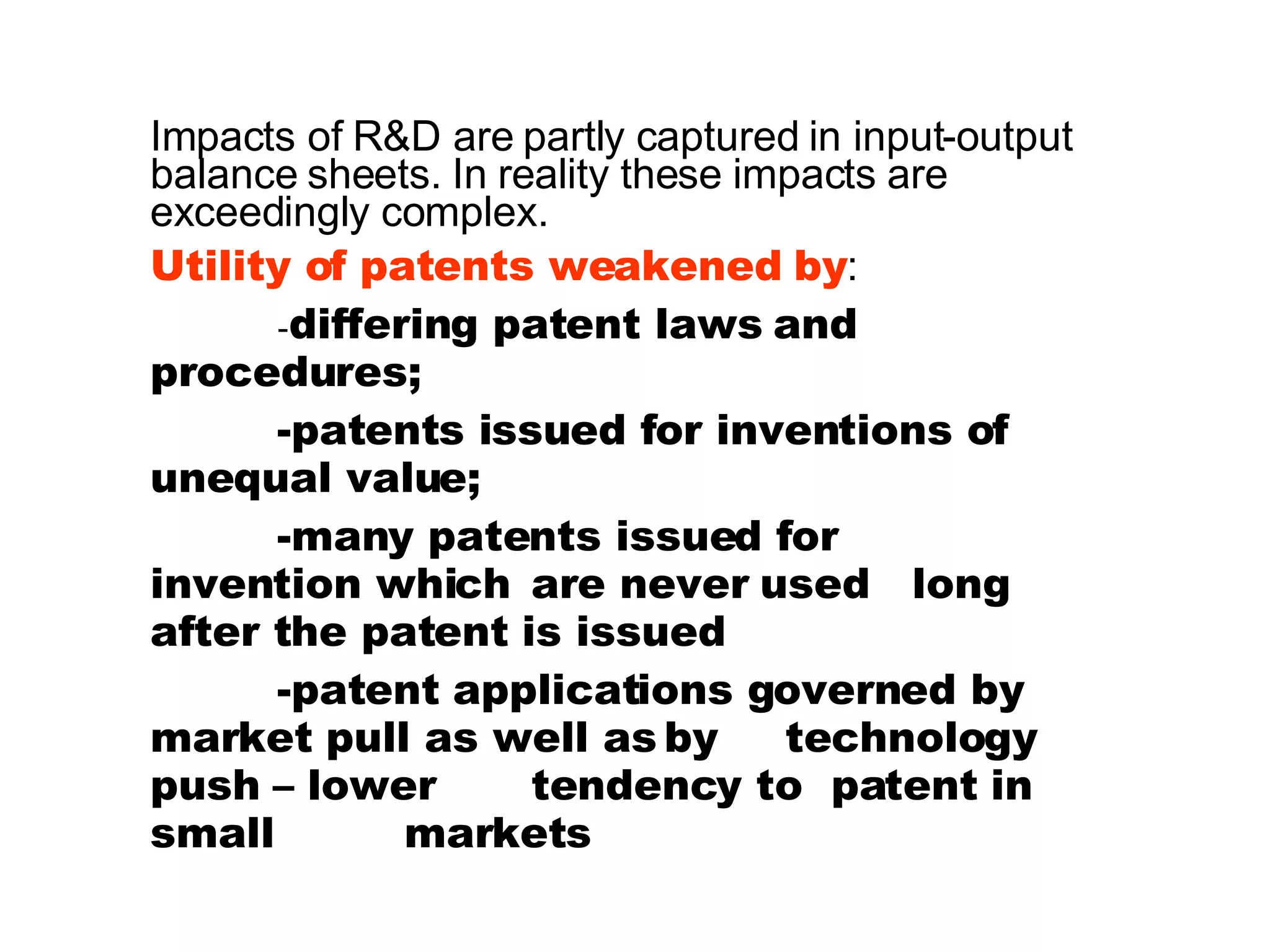 Impacts of R&D are partly captured in input-output balance sheets. In reality these impacts are exceedingly complex. Utility of patents weakened by :  - differing patent laws and  procedures; -patents issued for inventions of  unequal value; -many patents issued for  invention which  are never used  long after the patent is issued -patent applications governed by  market pull as well as by  technology push – lower  tendency to  patent in small  markets 