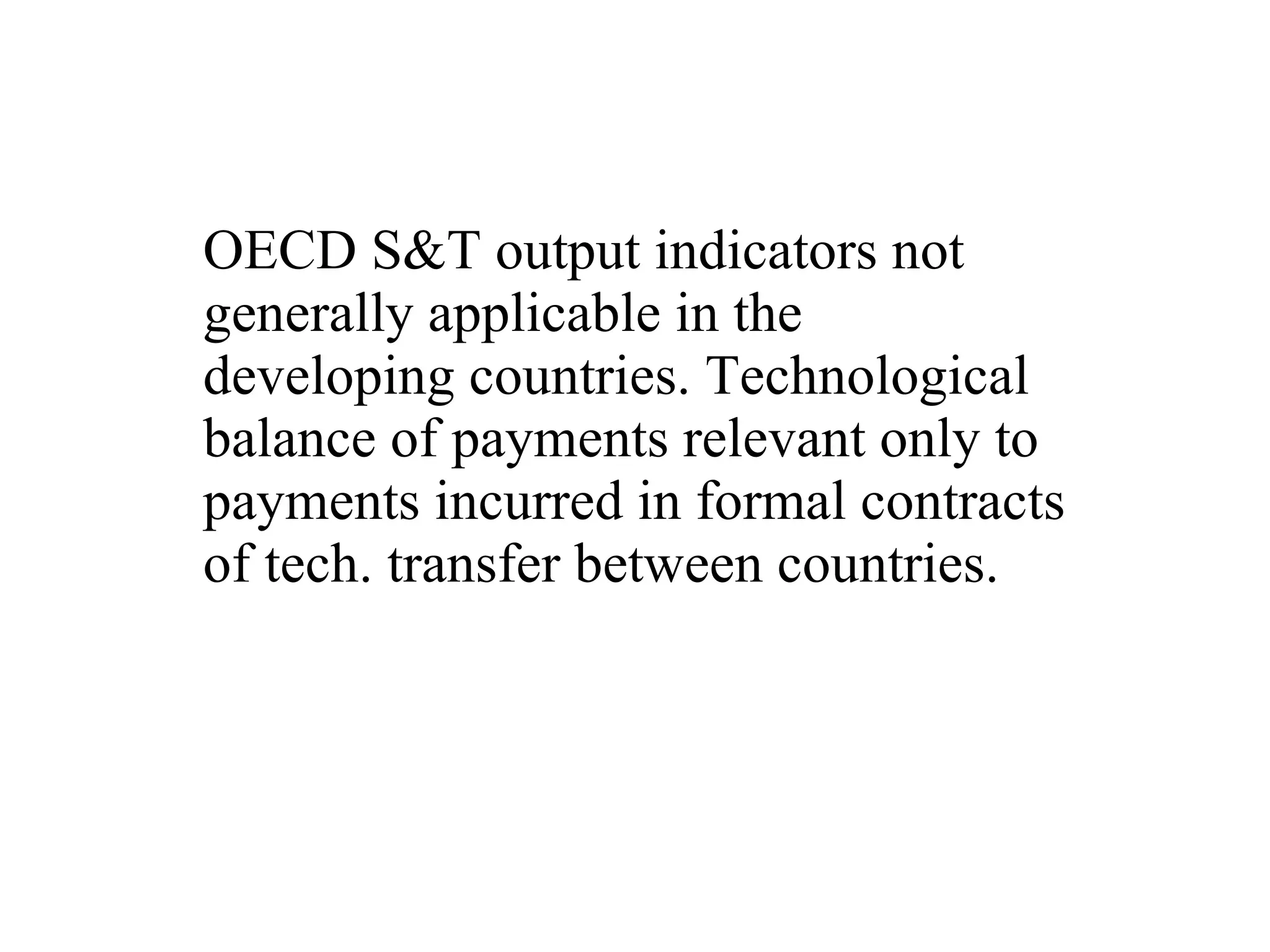 OECD S&T output indicators not generally applicable in the developing countries. Technological balance of payments relevant only to payments incurred in formal contracts of tech. transfer between countries.  