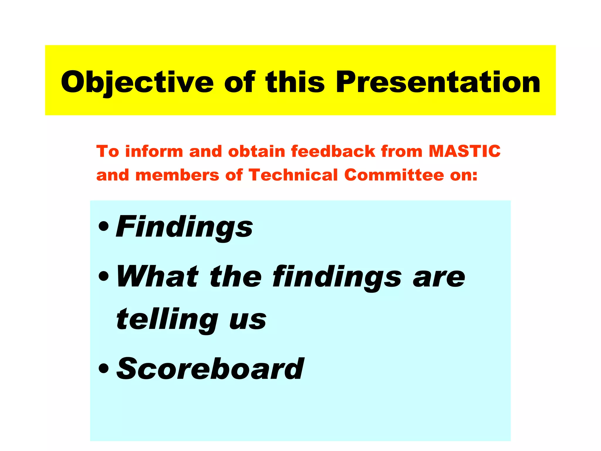 Objective of this Presentation Findings What the findings are  telling us Scoreboard To inform and obtain feedback from MASTIC and members of Technical Committee on: 