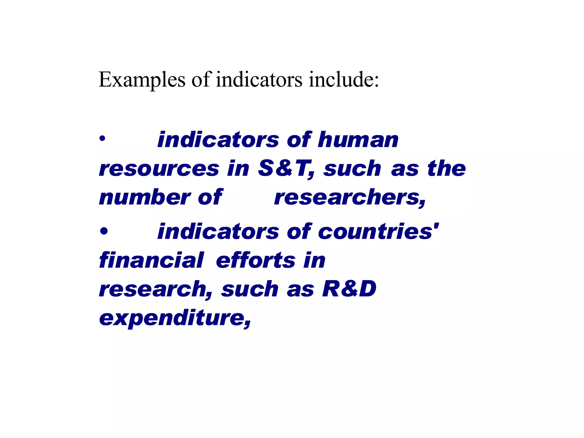 Examples of indicators include: indicators of human  resources in S&T, such  as the number of  researchers,  indicators of countries'  financial  efforts in  research, such as R&D  expenditure,  