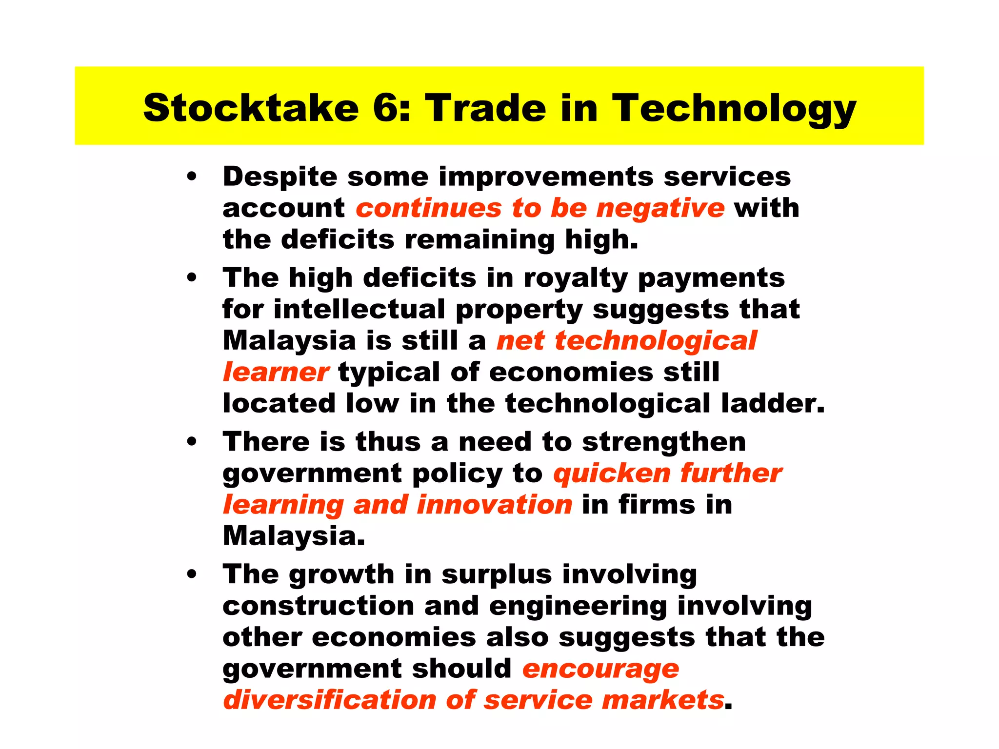 Stocktake 6: Trade in Technology Despite some improvements services account  continues to be negative  with the deficits remaining high.  The high deficits in royalty payments for intellectual property suggests that Malaysia is still a  net technological learner  typical of economies still located low in the technological ladder.  There is thus a need to strengthen government policy to  quicken further learning and innovation  in firms in Malaysia.  The growth in surplus involving construction and engineering involving other economies also suggests that the government should  encourage diversification of service markets . 