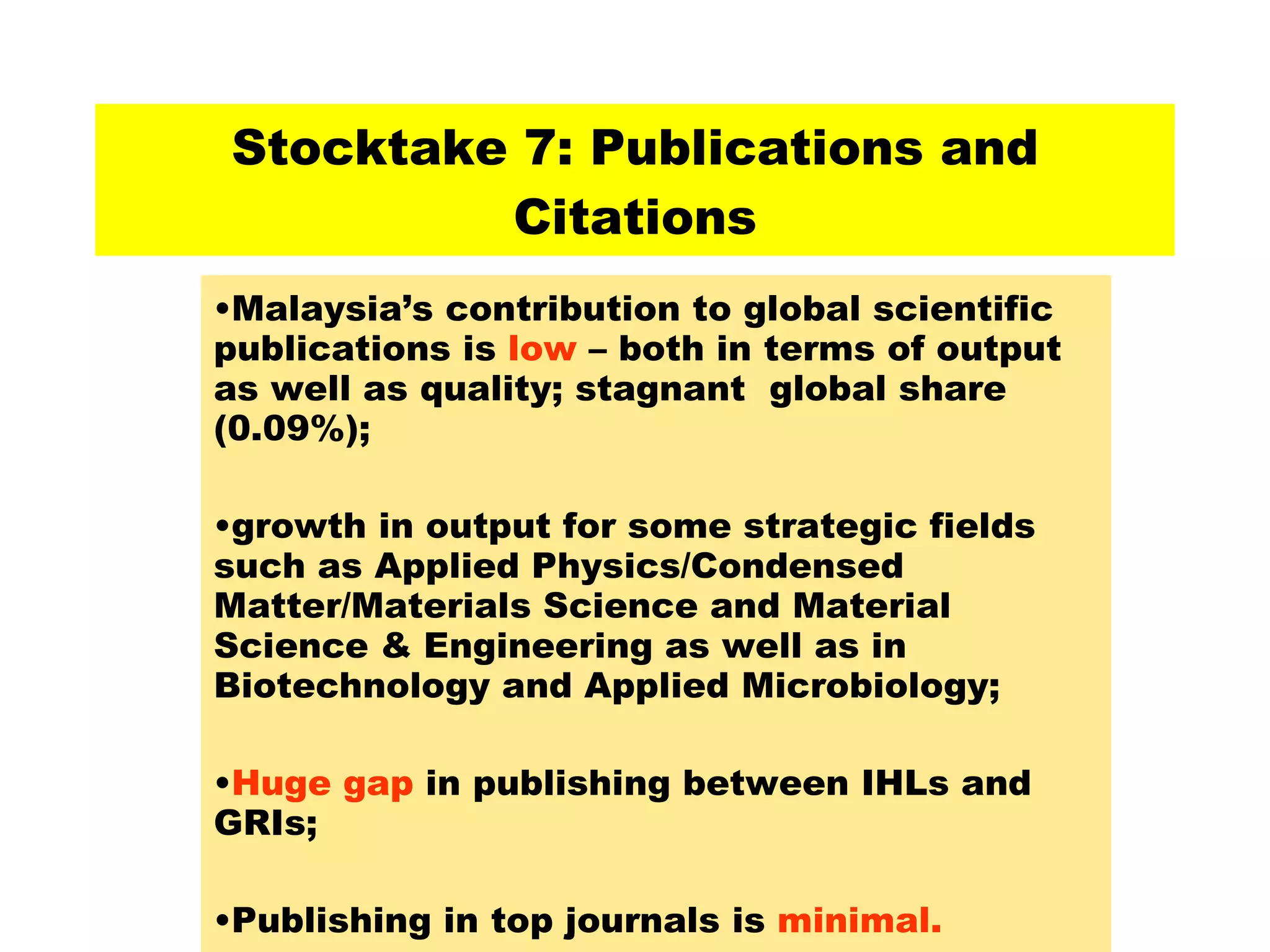 Stocktake 7: Publications and Citations Malaysia’s contribution to global scientific publications is  low  – both in terms of output as well as quality; stagnant  global share (0.09%); growth in output for some strategic fields such as Applied Physics/Condensed Matter/Materials Science and Material Science & Engineering as well as in Biotechnology and Applied Microbiology; Huge gap  in publishing between IHLs and GRIs; Publishing in top journals is  minimal. 