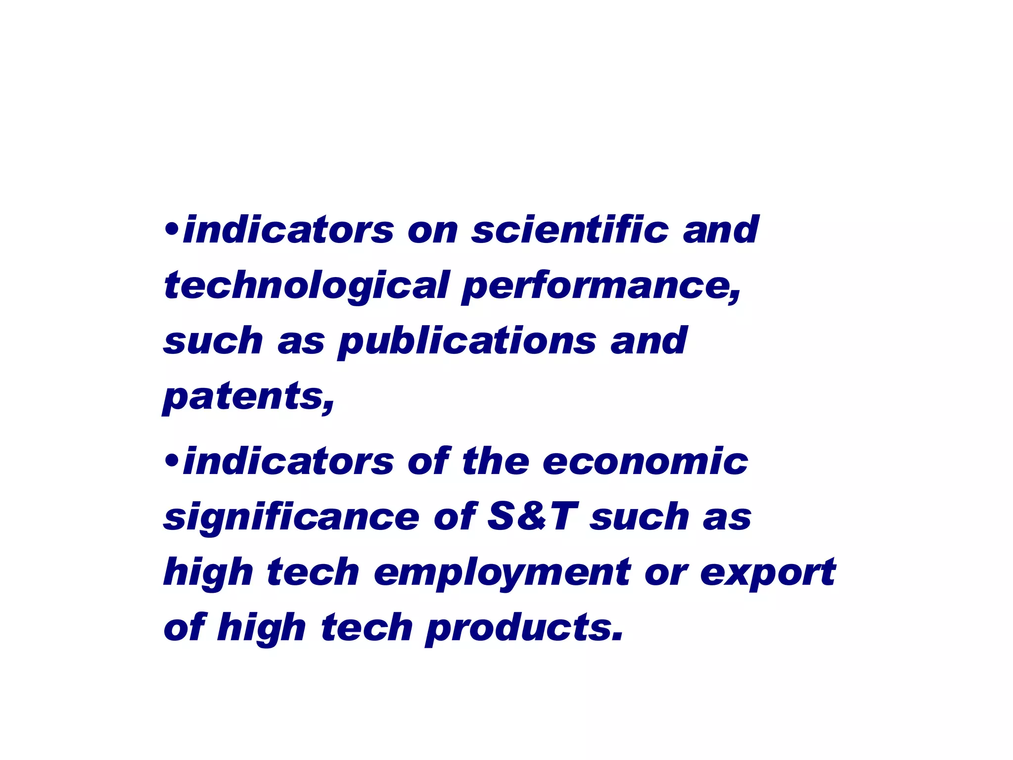 indicators on scientific and technological performance, such as publications and patents,  indicators of the economic significance of S&T such as high tech employment or export of high tech products.   