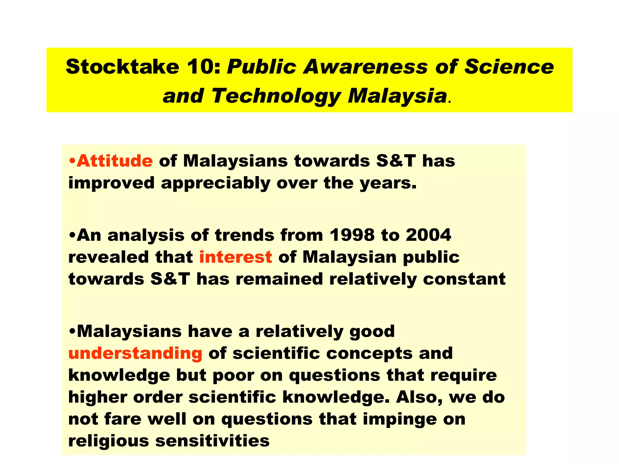Stocktake 10:  Public Awareness of Science and Technology Malaysia .  Attitude  of Malaysians towards S&T has improved appreciably over the years.  An analysis of trends from 1998 to 2004 revealed that  interest  of Malaysian public towards S&T has remained relatively constant  Malaysians have a relatively good  understanding  of scientific concepts and knowledge but poor on questions that require higher order scientific knowledge. Also, we do not fare well on questions that impinge on religious sensitivities  