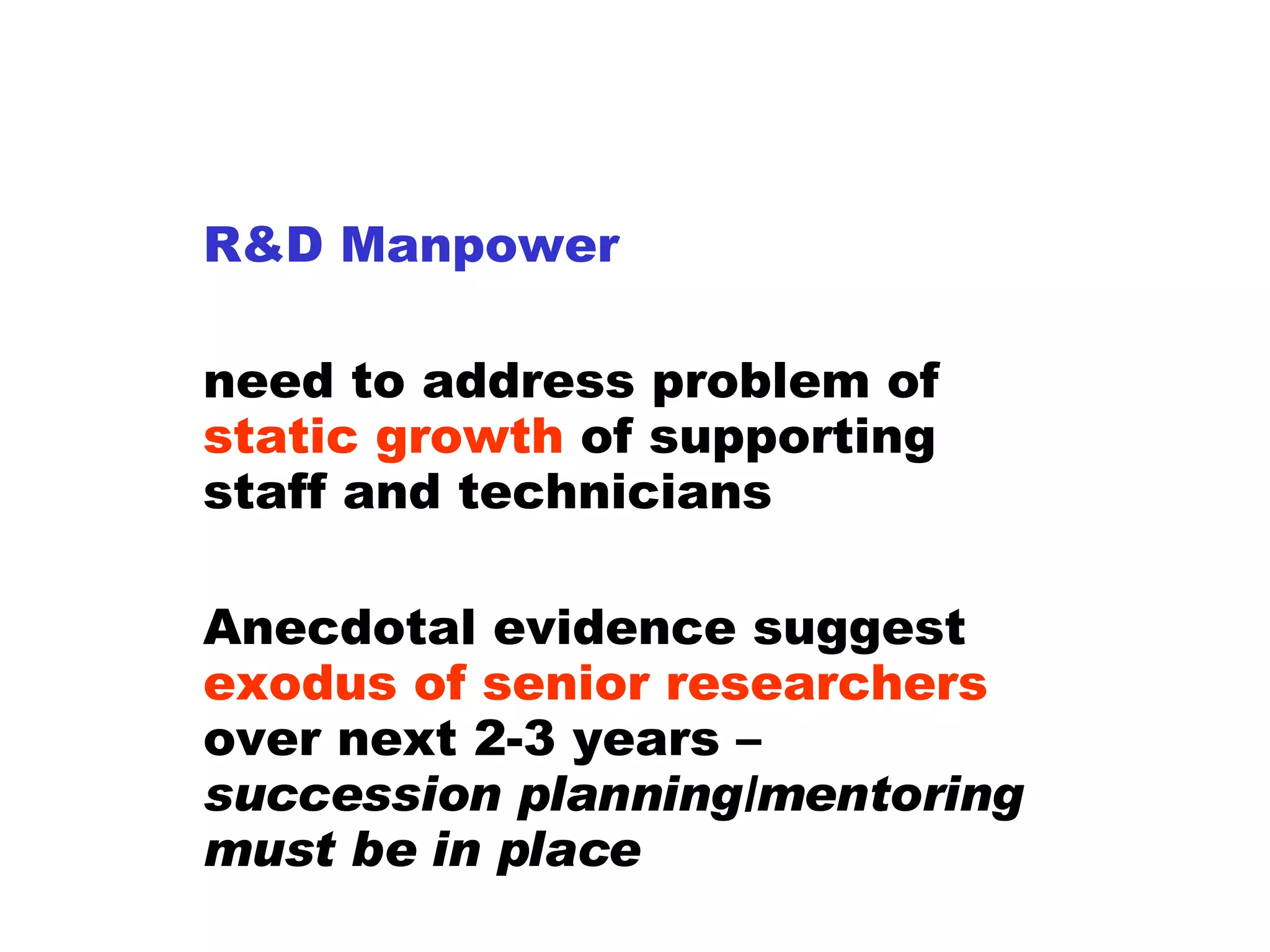 R&D Manpower need to address problem of  static growth  of supporting staff and technicians Anecdotal evidence suggest  exodus of senior researchers  over next 2-3 years –  succession planning/mentoring must be in place 