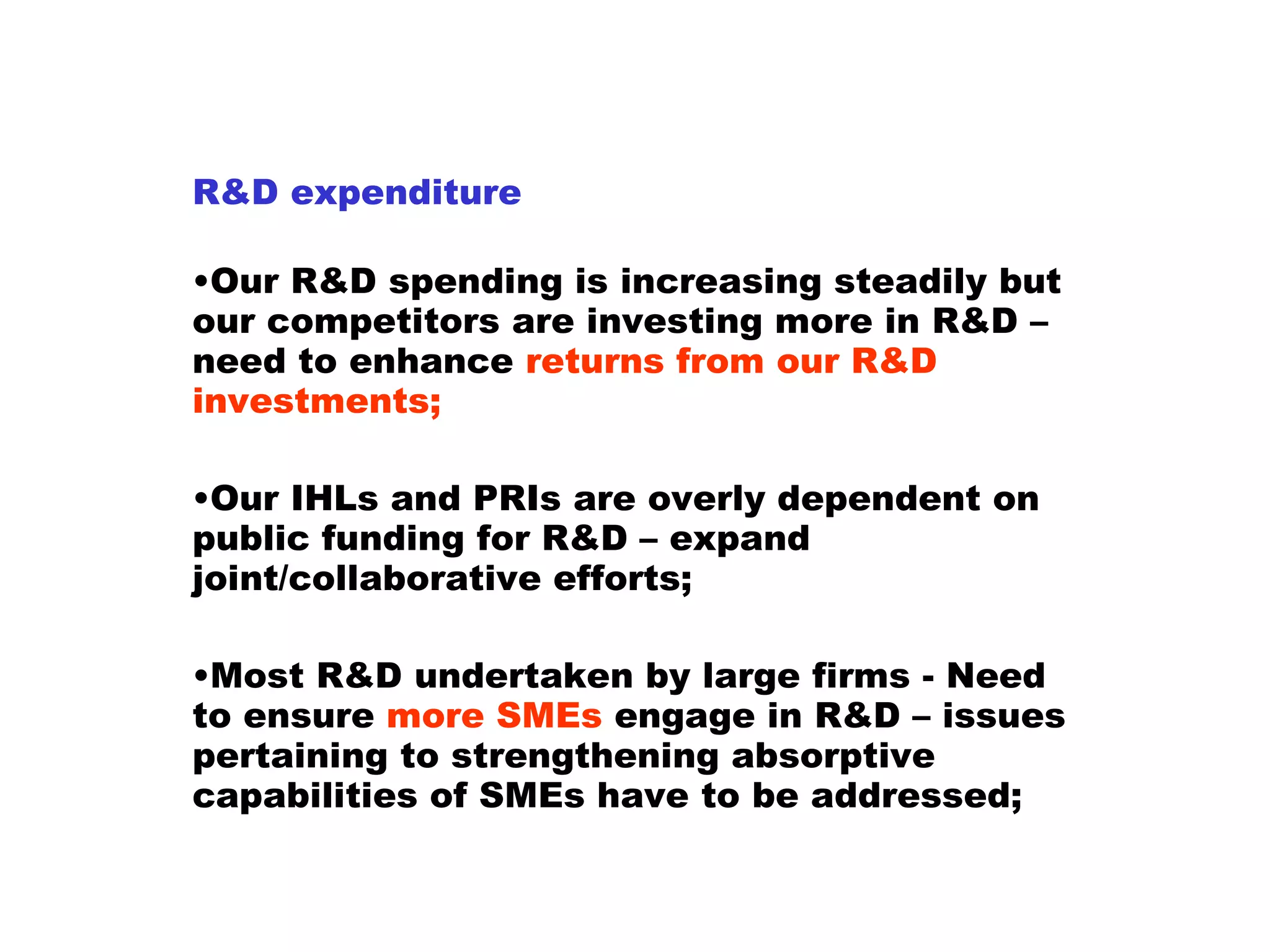 R&D expenditure Our R&D spending is increasing steadily but our competitors are investing more in R&D – need to enhance  returns from our R&D investments;  Our IHLs and PRIs are overly dependent on public funding for R&D – expand joint/collaborative efforts;  Most R&D undertaken by large firms - Need to ensure  more SMEs  engage in R&D – issues pertaining to strengthening absorptive capabilities of SMEs have to be addressed; 