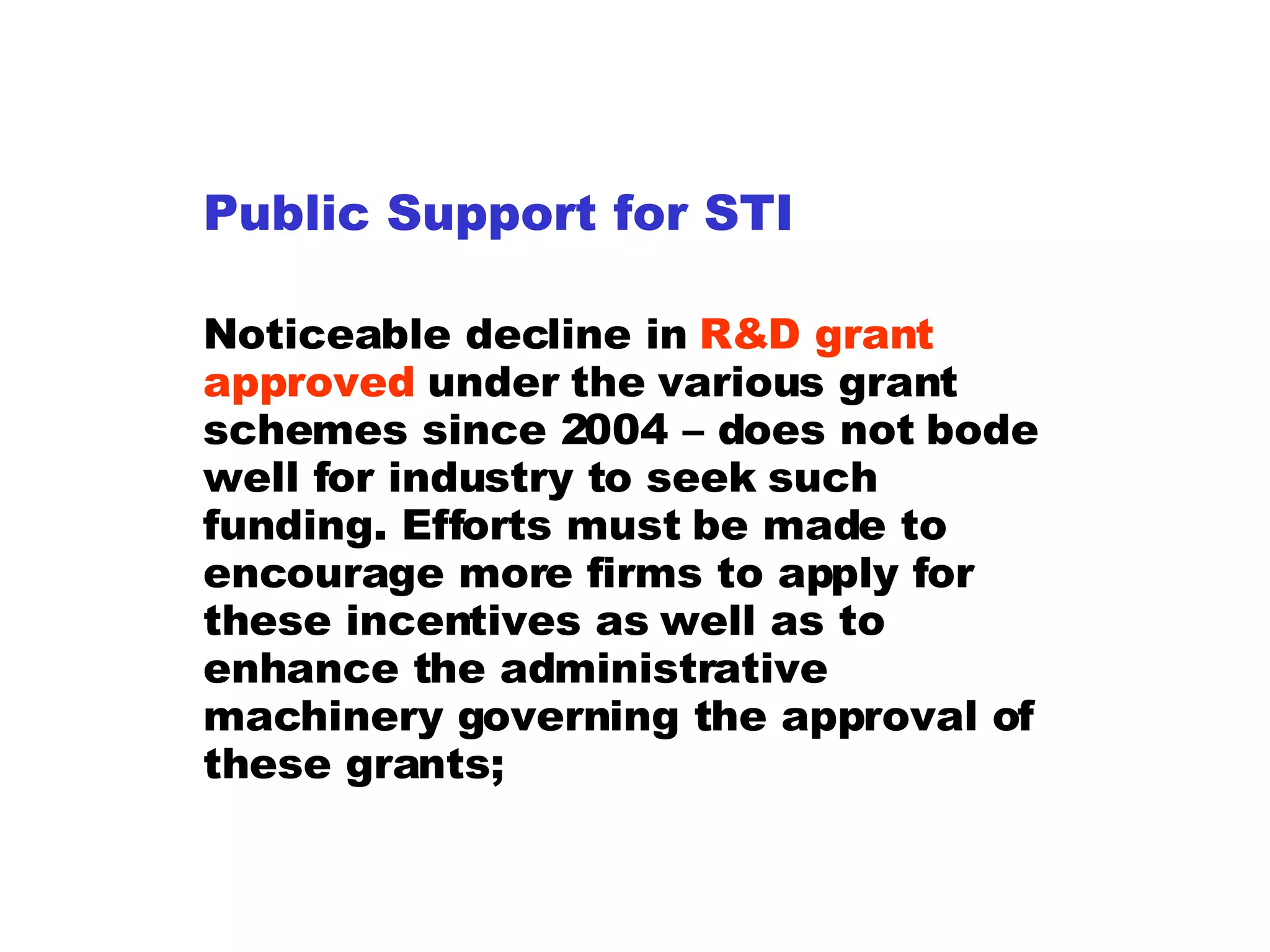 Public Support for STI Noticeable decline in  R&D grant approved  under the various grant schemes since 2004 – does not bode well for industry to seek such funding. Efforts must be made to encourage more firms to apply for these incentives as well as to enhance the administrative machinery governing the approval of these grants; 