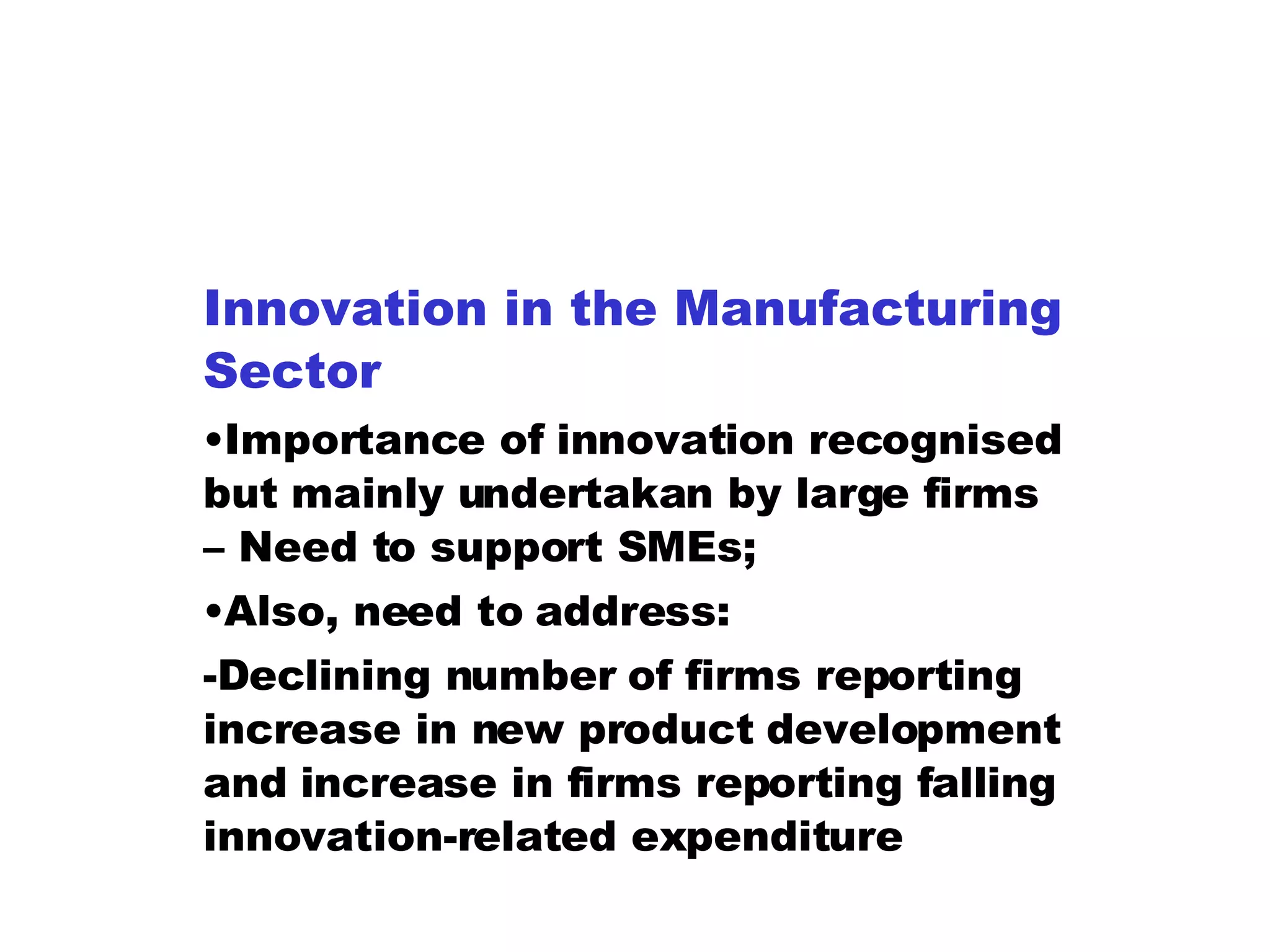 Innovation in the Manufacturing Sector Importance of innovation recognised but mainly undertakan by large firms – Need to support SMEs; Also, need to address: -Declining number of firms reporting increase in new product development and increase in firms reporting falling innovation-related expenditure 