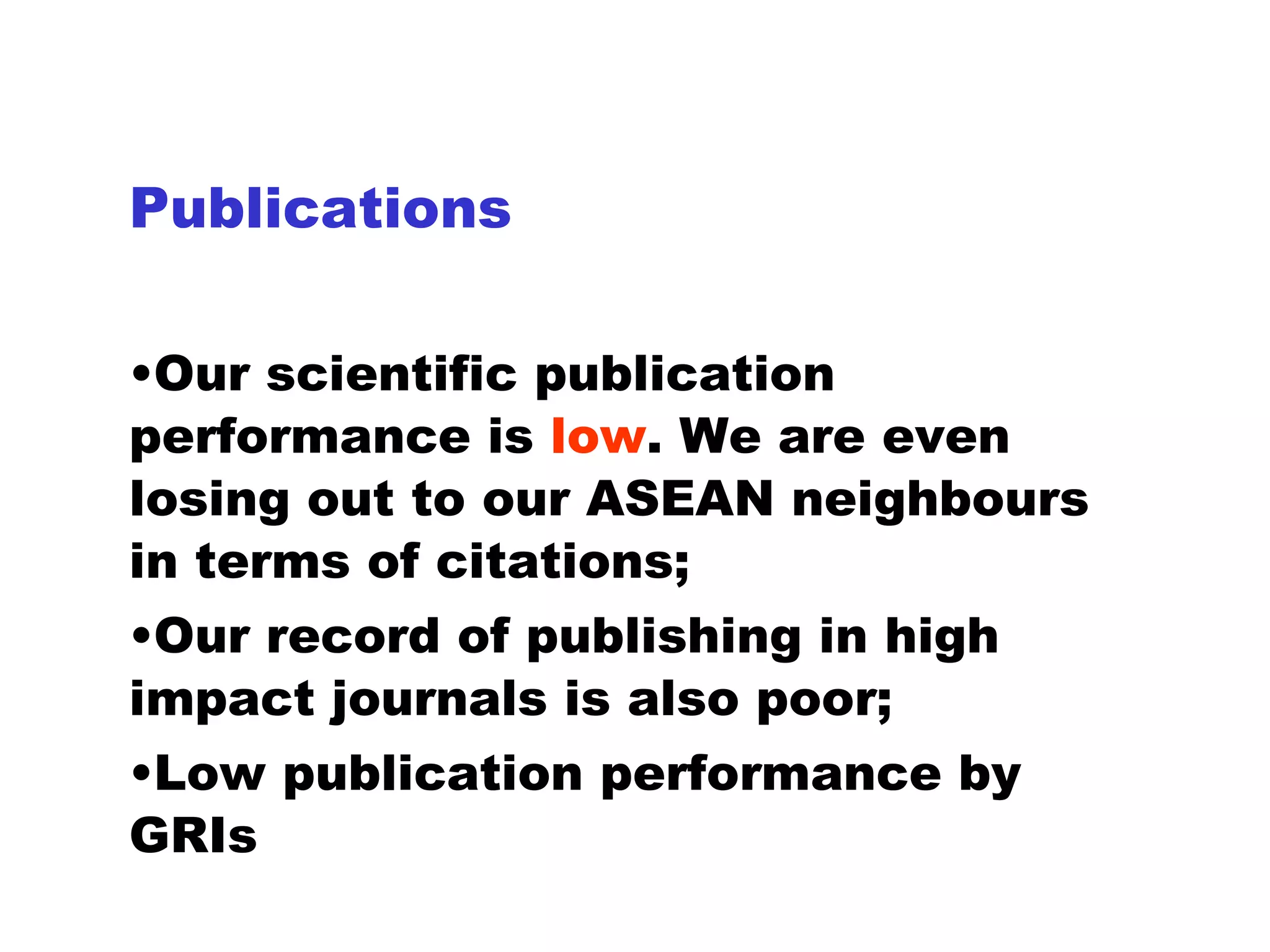 Publications Our scientific publication performance is  low . We are even losing out to our ASEAN neighbours in terms of citations; Our record of publishing in high impact journals is also poor; Low publication performance by GRIs 